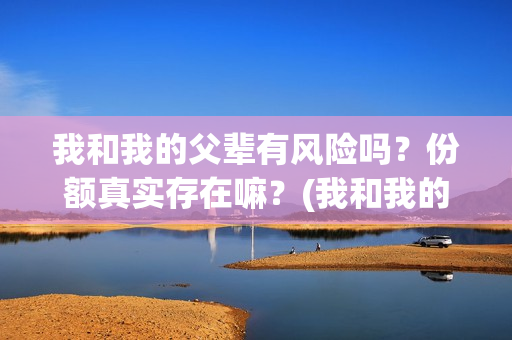 我和我的父辈有风险吗?份额真实存在嘛?(我和我的父辈有欧豪吗) 我和我的父辈有风险吗?份额真实存在嘛?(我和我的父辈有欧豪吗)