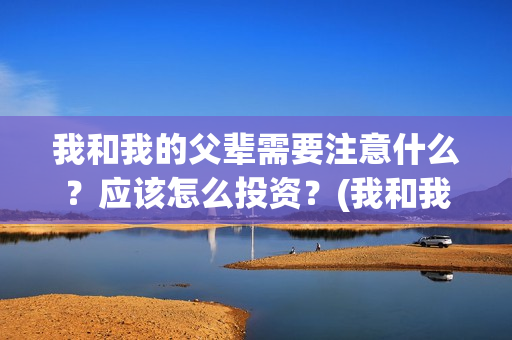 我和我的父辈需要注意什么？应该怎么投资？(我和我的父辈包括)