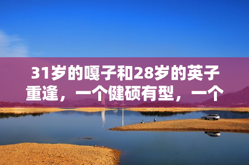 31岁的嘎子和28岁的英子重逢,一个健硕有型,一个女大十八变 31岁的嘎子和28岁的英子重逢,一个健硕有型,一个女大十八变