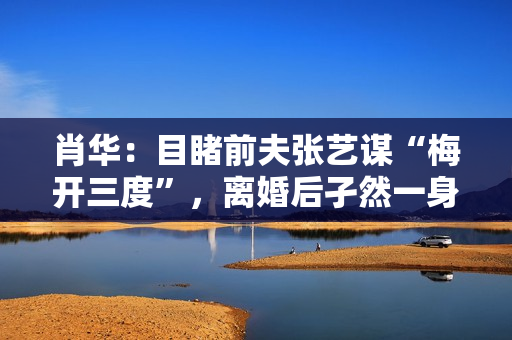 肖华:目睹前夫张艺谋“梅开三度”,离婚后孑然一身再也不谈感情 肖华:目睹前夫张艺谋“梅开三度”,离婚后孑然一身再也不谈感情