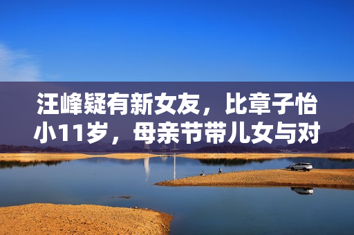 汪峰疑有新女友,比章子怡小11岁,母亲节带儿女与对方聚会惹争议 汪峰疑有新女友,比章子怡小11岁,母亲节带儿女与对方聚会惹争议