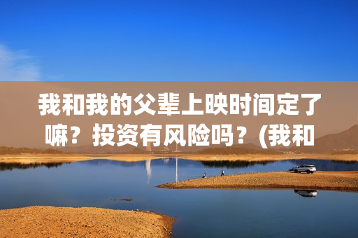 我和我的父辈上映时间定了嘛？投资有风险吗？(我和我的父辈前面讲的什么)