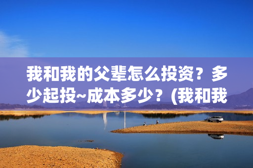 我和我的父辈怎么投资?多少起投~成本多少?(我和我的父辈啥意思) 我和我的父辈怎么投资?多少起投~成本多少?(我和我的父辈啥意思)