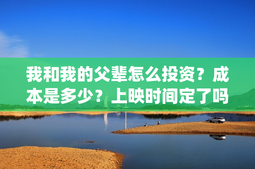 我和我的父辈怎么投资？成本是多少？上映时间定了吗？(我和我的父辈啥意思)