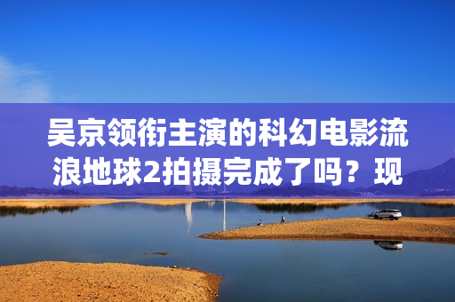 吴京领衔主演的科幻电影流浪地球2拍摄完成了吗？现在可以参与投资吗(吴京领衔主演的古装剧)