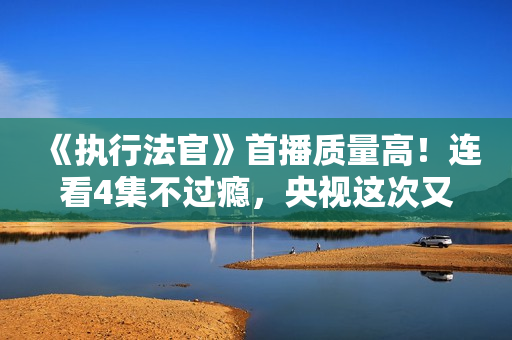 《执行法官》首播质量高！连看4集不过瘾，央视这次又抓到爆款了