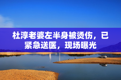 杜淳老婆左半身被烫伤，已紧急送医，现场曝光