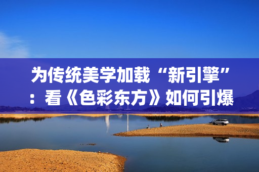 为传统美学加载“新引擎”：看《色彩东方》如何引爆文化共鸣(中国传统美学追求)