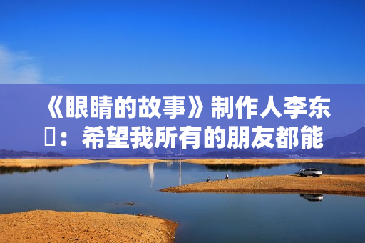 《眼睛的故事》制作人李东珅:希望我所有的朋友都能爱护自己的眼睛 《眼睛的故事》制作人李东珅:希望我所有的朋友都能爱护自己的眼睛