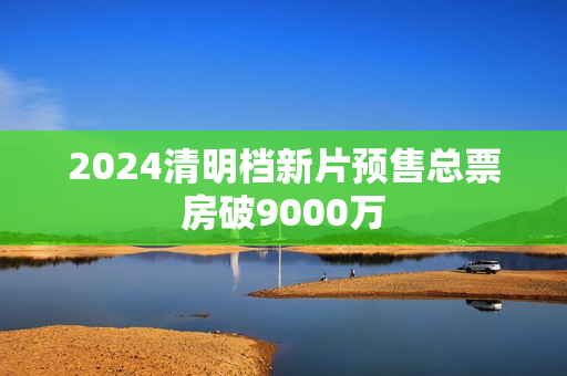 2024清明档新片预售总票房破9000万