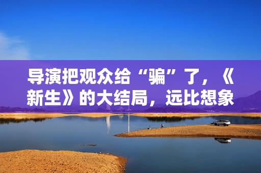 导演把观众给“骗”了，《新生》的大结局，远比想象中要复杂