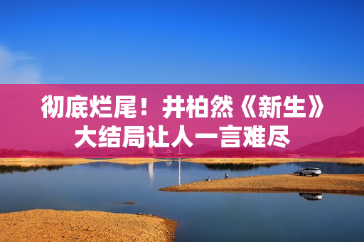 彻底烂尾！井柏然《新生》大结局让人一言难尽