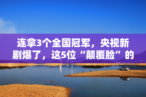 连拿3个全国冠军，央视新剧爆了，这5位“颠覆脸”的演员，不得了