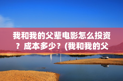 我和我的父辈电影怎么投资？成本多少？(我和我的父辈电影剧情介绍)