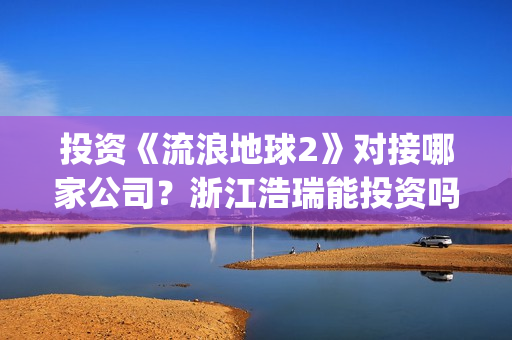 投资《流浪地球2》对接哪家公司？浙江浩瑞能投资吗？(流浪地球投资成本)