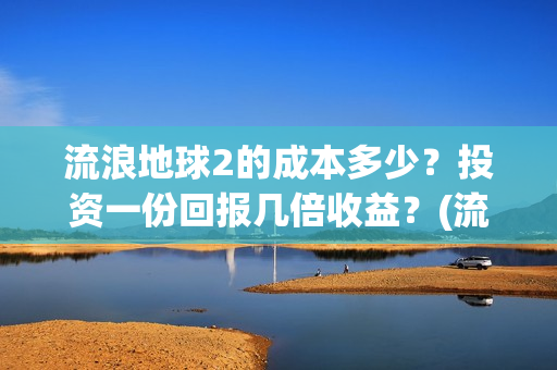 流浪地球2的成本多少？投资一份回报几倍收益？(流浪地球2的成员介绍)