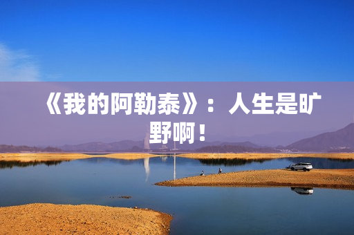 《我的阿勒泰》：人生是旷野啊！