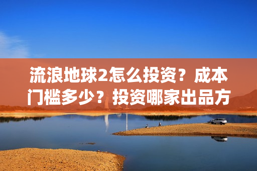 流浪地球2怎么投资？成本门槛多少？投资哪家出品方？(流浪地球2怎么样值得看吗)