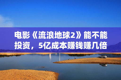 电影《流浪地球2》能不能投资，5亿成本赚钱赚几倍？(电影流浪地球简介)