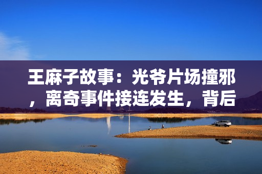 王麻子故事：光爷片场撞邪，离奇事件接连发生，背后隐藏惊天大瓜