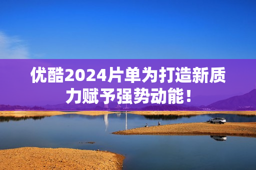 优酷2024片单为打造新质力赋予强势动能！