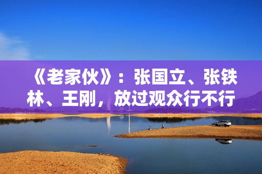 《老家伙》:张国立、张铁林、王刚,放过观众行不行? 《老家伙》:张国立、张铁林、王刚,放过观众行不行?