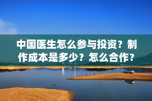 中国医生怎么参与投资？制作成本是多少？怎么合作？(中国医生怎么参军的)