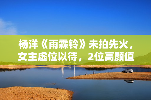 杨洋《雨霖铃》未拍先火，女主虚位以待，2位高颜值小花有望入局