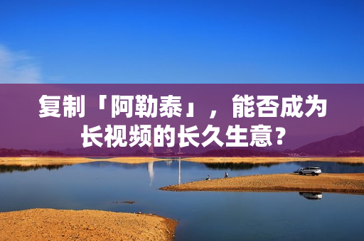 复制「阿勒泰」，能否成为长视频的长久生意？