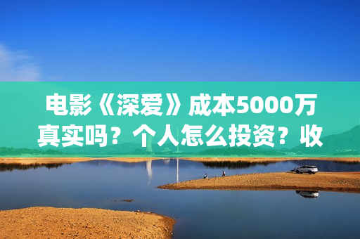 电影《深爱》成本5000万真实吗？个人怎么投资？收益空间大吗？(深爱电影剧情介绍)