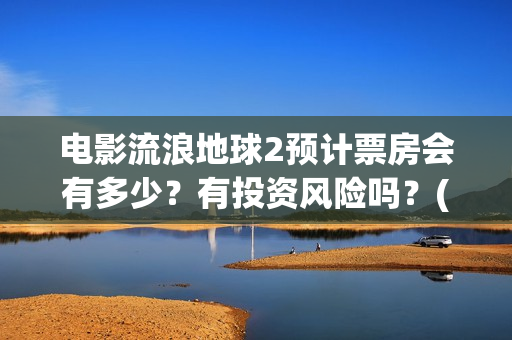 电影流浪地球2预计票房会有多少？有投资风险吗？(电影流浪地球2星辰影院观看)