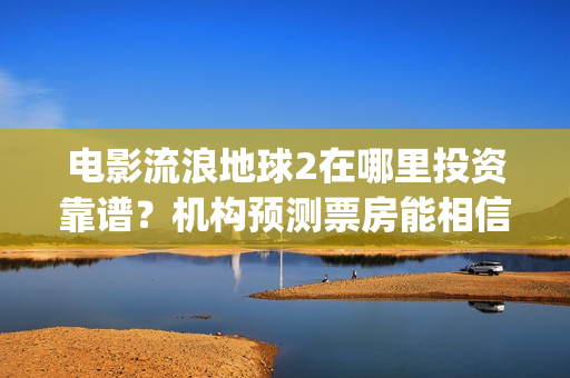 电影流浪地球2在哪里投资靠谱？机构预测票房能相信吗？(电影流浪地球2演员表)