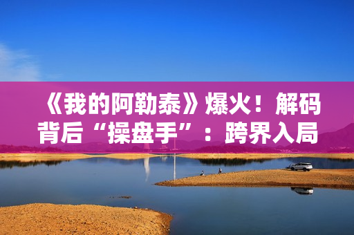 《我的阿勒泰》爆火！解码背后“操盘手”：跨界入局影视，拿下万达电影