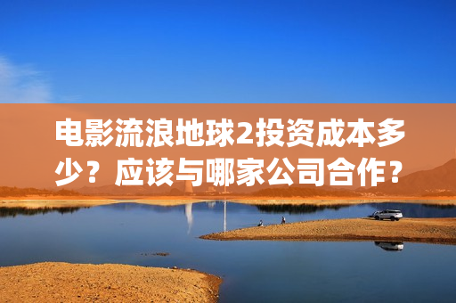 电影流浪地球2投资成本多少？应该与哪家公司合作？(电影流浪地球2自上映以来打破多个中国影视记录)