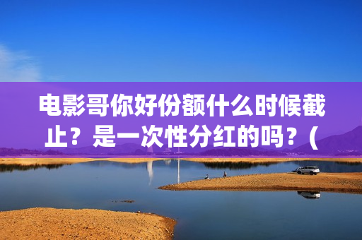 电影哥你好份额什么时候截止？是一次性分红的吗？(哥弟你好)