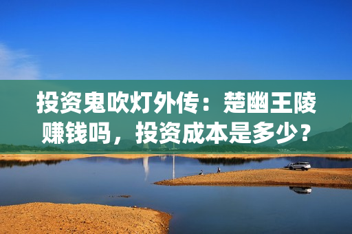 投资鬼吹灯外传：楚幽王陵赚钱吗，投资成本是多少？(鬼吹灯外传怎么样)