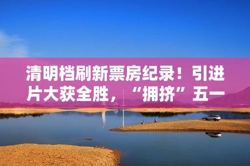 清明档刷新票房纪录！引进片大获全胜，“拥挤”五一档提前预热
