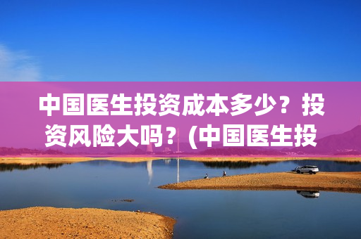 中国医生投资成本多少？投资风险大吗？(中国医生投资成本多少)