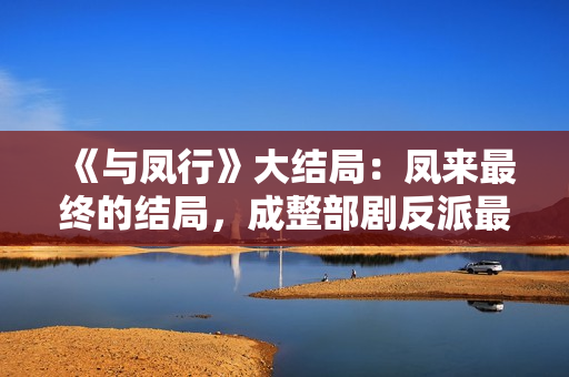 《与凤行》大结局：凤来最终的结局，成整部剧反派最大的笑话！