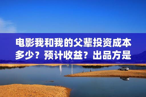 电影我和我的父辈投资成本多少？预计收益？出品方是谁？(电影我和我的父辈简介)