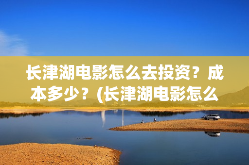 长津湖电影怎么去投资？成本多少？(长津湖电影怎么看)
