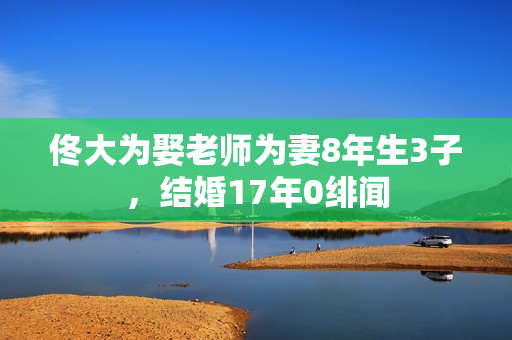 佟大为娶老师为妻8年生3子，结婚17年0绯闻