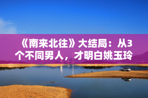 《南来北往》大结局：从3个不同男人，才明白姚玉玲为何落魄至此