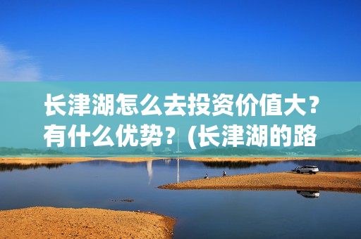 长津湖怎么去投资价值大？有什么优势？(长津湖的路线图)