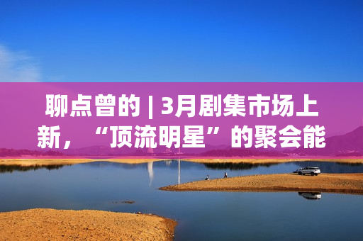 聊点曾的 | 3月剧集市场上新，“顶流明星”的聚会能带来惊喜吗？