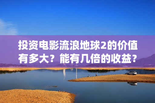 投资电影流浪地球2的价值有多大？能有几倍的收益？(地球流浪电影投资方)