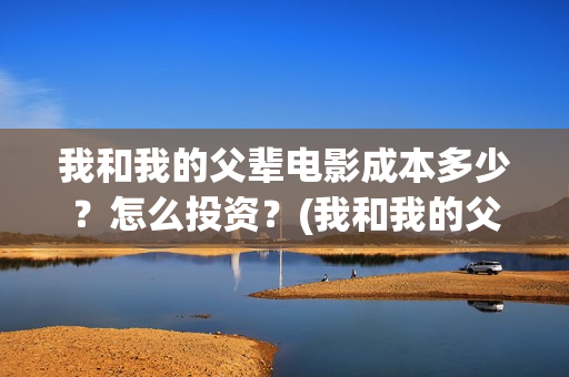 我和我的父辈电影成本多少?怎么投资?(我和我的父辈电视剧) 我和我的父辈电影成本多少?怎么投资?(我和我的父辈电视剧)
