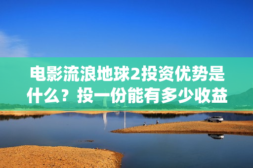 电影流浪地球2投资优势是什么？投一份能有多少收益？(电影流浪地球2首映式明星云集完整视频)