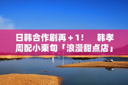 日韩合作剧再＋1！　韩孝周配小栗旬「浪漫甜点店」月初悄开拍