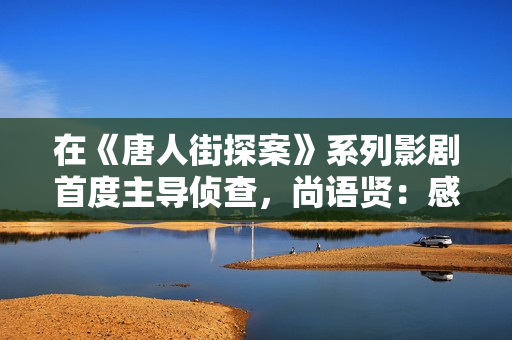 在《唐人街探案》系列影剧首度主导侦查,尚语贤:感谢Kiko伴我一路成长 在《唐人街探案》系列影剧首度主导侦查,尚语贤:感谢Kiko伴我一路成长